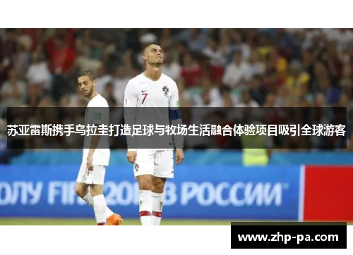 苏亚雷斯携手乌拉圭打造足球与牧场生活融合体验项目吸引全球游客