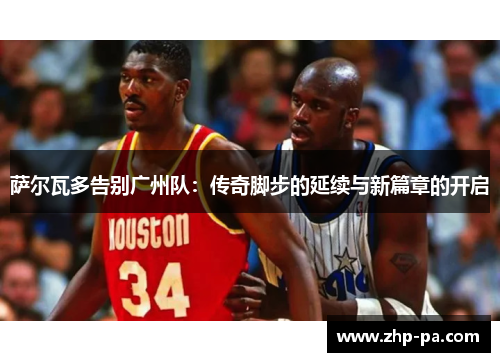 萨尔瓦多告别广州队:传奇脚步的延续与新篇章的开启 萨尔瓦多告别广州队:传奇脚步的延续与新篇章的开启