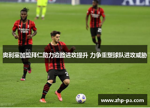 奥利塞加盟拜仁助力边路进攻提升 力争重塑球队进攻威胁
