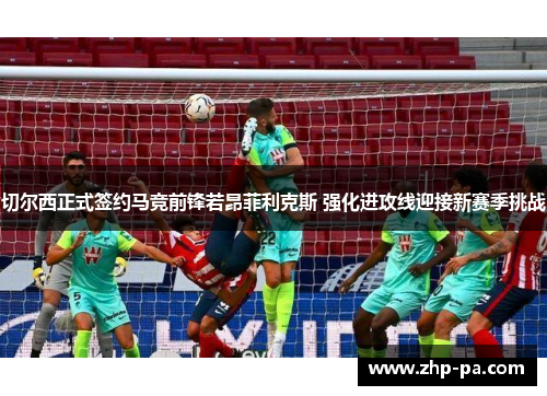 切尔西正式签约马竞前锋若昂菲利克斯 强化进攻线迎接新赛季挑战