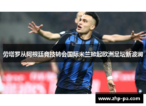劳塔罗从阿根廷竞技转会国际米兰掀起欧洲足坛新波澜