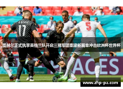 图赫尔正式执掌英格兰队开启三狮军团重建新篇章冲击欧洲杯世界杯