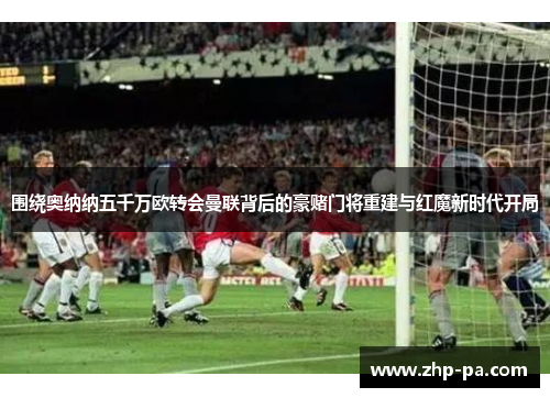 围绕奥纳纳五千万欧转会曼联背后的豪赌门将重建与红魔新时代开局