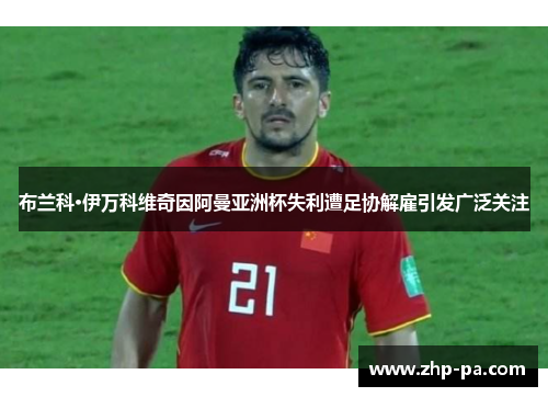 布兰科·伊万科维奇因阿曼亚洲杯失利遭足协解雇引发广泛关注