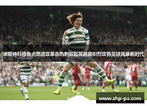 波斯特科格鲁点燃进攻革命热刺掀起英超最炽烈攻势足球风暴新时代