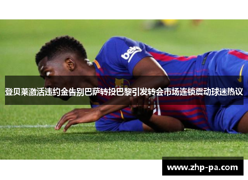 登贝莱激活违约金告别巴萨转投巴黎引发转会市场连锁震动球迷热议