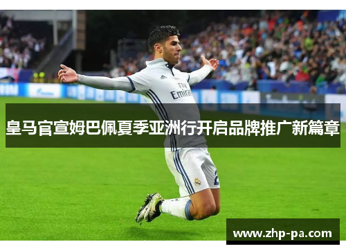 皇马官宣姆巴佩夏季亚洲行开启品牌推广新篇章