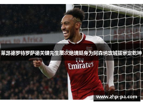 莱昂德罗特罗萨德关键先生屡次绝境挺身为阿森纳攻城拔寨定乾坤