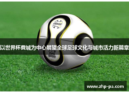 以世界杯費城为中心展望全球足球文化与城市活力新篇章 以世界杯費城为中心展望全球足球文化与城市活力新篇章