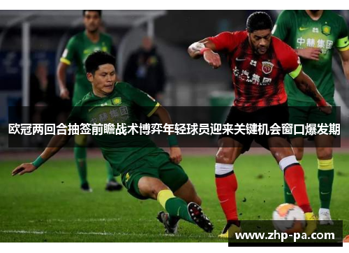 欧冠两回合抽签前瞻战术博弈年轻球员迎来关键机会窗口爆发期 欧冠两回合抽签前瞻战术博弈年轻球员迎来关键机会窗口爆发期