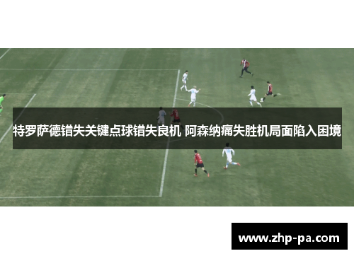 特罗萨德错失关键点球错失良机 阿森纳痛失胜机局面陷入困境