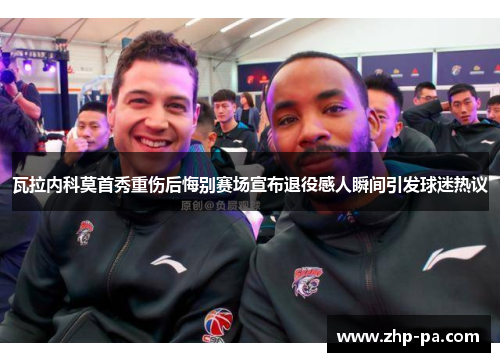 瓦拉内科莫首秀重伤后悔别赛场宣布退役感人瞬间引发球迷热议