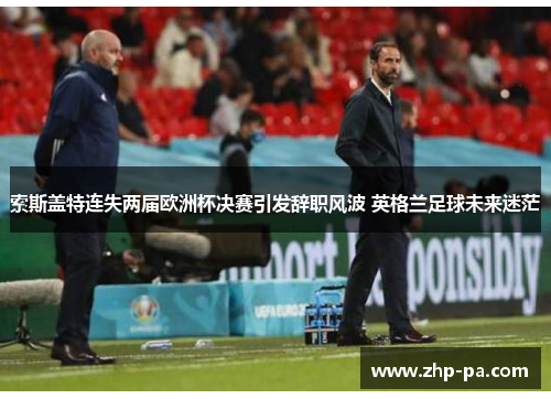 索斯盖特连失两届欧洲杯决赛引发辞职风波 英格兰足球未来迷茫 索斯盖特连失两届欧洲杯决赛引发辞职风波 英格兰足球未来迷茫