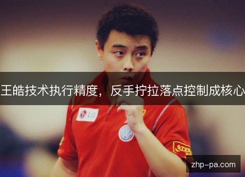 王皓技术执行精度，反手拧拉落点控制成核心