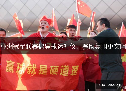亚洲冠军联赛倡导球迷礼仪,赛场氛围更文明 亚洲冠军联赛倡导球迷礼仪,赛场氛围更文明